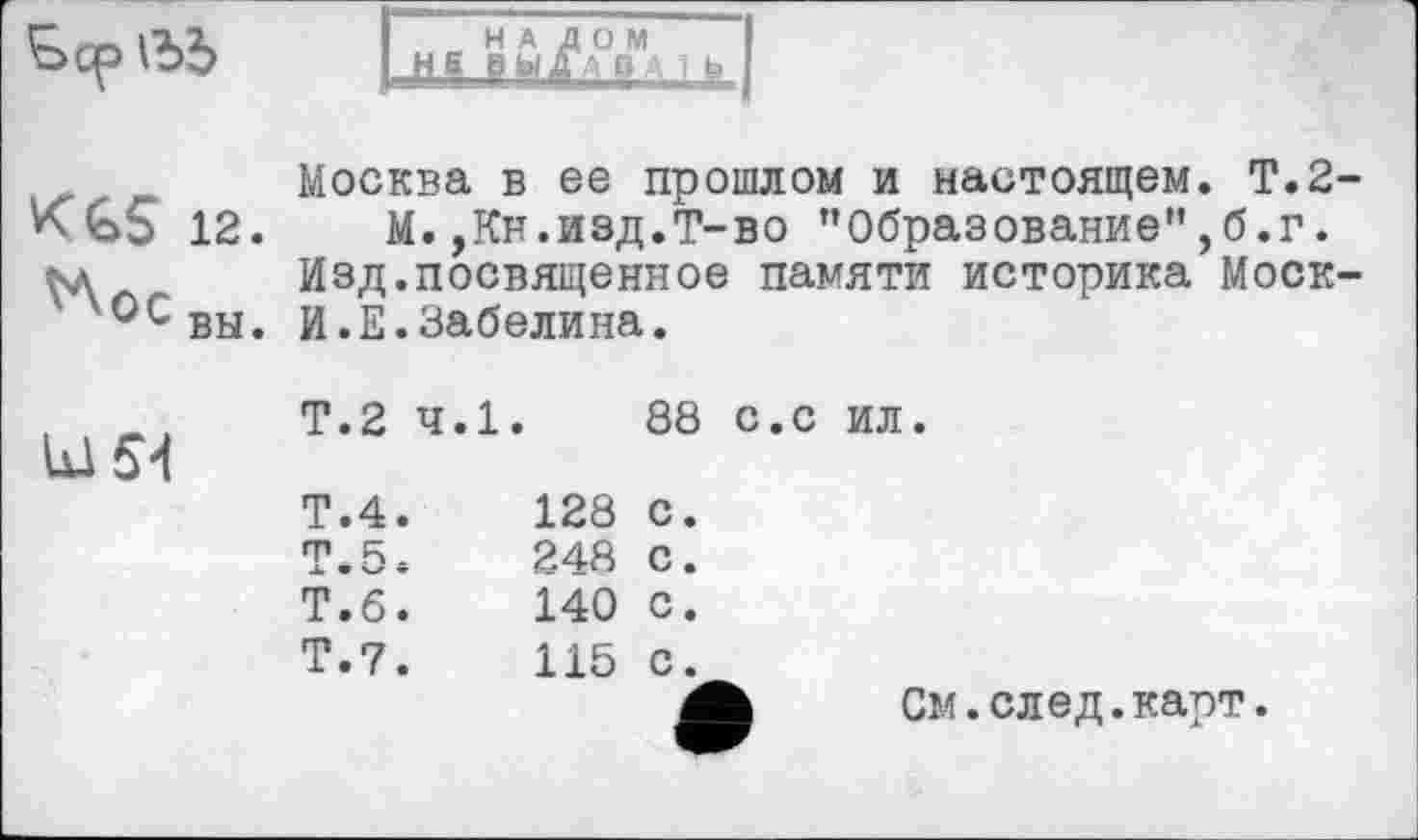 ﻿
_ НА ДОМ
■ HS ВЫДАВ Ц і Е
Москва в ее прошлом и настоящем. Т.2
12. М.,Кн.изд.Т-во "Образование",б.г. кл Изд.посвященное памяти историка Моск у°свы. И.Е.Забелина.
Ы54
Т.2 ч.1.
88 с.с ил.
Т.4.
Т.5.
Т.б^
Т.7.
128 с.
248 с.
140 с.
115 с.
См.след.карт.